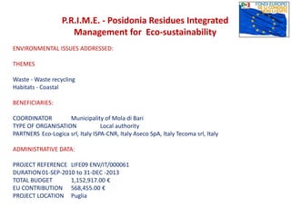 P.R.I.M.E. - Posidonia Residues Integrated
Management for Eco-sustainability
ENVIRONMENTAL ISSUES ADDRESSED:
THEMES
Waste - Waste recycling
Habitats - Coastal
BENEFICIARIES:
COORDINATOR Municipality of Mola di Bari
TYPE OF ORGANISATION Local authority
PARTNERS Eco-Logica srl, Italy ISPA-CNR, Italy Aseco SpA, Italy Tecoma srl, Italy
ADMINISTRATIVE DATA:
PROJECT REFERENCE LIFE09 ENV/IT/000061
DURATION 01-SEP-2010 to 31-DEC -2013
TOTAL BUDGET 1,152,917.00 €
EU CONTRIBUTION 568,455.00 €
PROJECT LOCATION Puglia
 