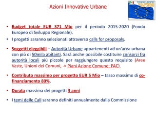 • Budget totale EUR 371 Mio per il periodo 2015-2020 (Fondo
Europeo di Sviluppo Regionale).
• I progetti saranno selezionati attraverso calls for proposals.
• Soggetti eleggibili – Autorità Urbane appartenenti ad un'area urbana
con più di 50mila abitanti. Sarà anche possibile costituire consorzi fra
autorità locali più piccole per raggiungere questo requisito (Aree
Vaste, Unioni dei Comuni, -> Piani Azione Comune: PAC).
• Contributo massimo per progetto EUR 5 Mio – tasso massimo di co-
finanziamento 80%.
• Durata massima dei progetti 3 anni
• I temi delle Call saranno definiti annualmente dalla Commissione
Azioni Innovative Urbane
 