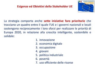 La strategia comporta anche sette iniziative faro prioritarie che
tracciano un quadro entro il quale l'UE e i governi nazionali e locali
sostengono reciprocamente i loro sforzi per realizzare le priorità di
Europa 2020, in relazione alla crescita intelligente, sostenibile e
solidale:
1. innovazione
2. economia digitale
3. occupazione
4. giovani
5. politica industriale
6. povertà
7. uso efficiente delle risorse
Esigenze ed Obiettivi dello Stakeholder UE
 