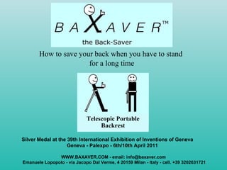 [object Object],[object Object],WWW.BAXAVER.COM - email: info@baxaver.com Emanuele Lopopolo - via Jacopo Dal Verme, 4 20159 Milan - Italy - cell. +39 3202631721 Telescopic Portable Backrest Silver Medal at the 39th International Exhibition of Inventions of Geneva  Geneva - Palexpo - 6th/10th April 2011 