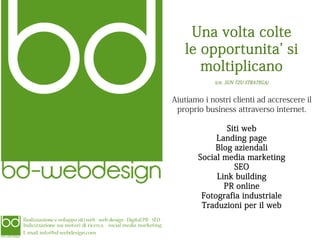 Una volta colte
le opportunita' si
moltiplicano
(cit. SUN TZU STRATEGA)

Aiutiamo i nostri clienti ad accrescere il
proprio business attraverso internet.
Siti web
Landing page
Blog aziendali
Social media marketing
SEO
Link building
PR online
Fotografia industriale
Traduzioni per il web

 