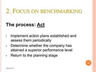 2. FOCUS ON BENCHMARKING

The process: Act

•    Implement action plans established and
     assess them periodically
•    Determine whether the company has
     attained a superior performance level
•    Return to the planning stage
                                              12

09/03/2013
 