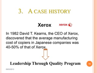 3. A CASE HISTORY

                   Xerox
In 1982 David T. Kearns, the CEO of Xerox,
discovered that the average manufacturing
cost of copiers in Japanese companies was
40-50% of that of Xerox.



     Leadership Through Quality Program      14

09/03/2013
 