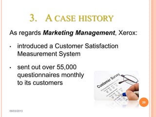3. A CASE HISTORY
As regards Marketing Management, Xerox:

•    introduced a Customer Satisfaction
     Measurement System

•    sent out over 55,000
     questionnaires monthly
     to its customers

                                          20

09/03/2013
 