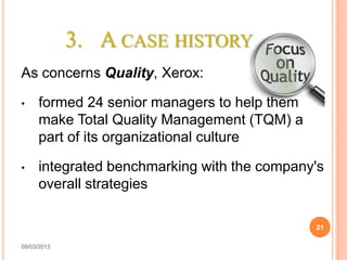 3. A CASE HISTORY
As concerns Quality, Xerox:

•    formed 24 senior managers to help them
     make Total Quality Management (TQM) a
     part of its organizational culture

•    integrated benchmarking with the company's
     overall strategies

                                              21

09/03/2013
 