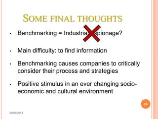 SOME FINAL THOUGHTS
•    Benchmarking = Industrial espionage?

•    Main difficulty: to find information

•    Benchmarking causes companies to critically
     consider their process and strategies

•    Positive stimulus in an ever changing socio-
     economic and cultural environment
                                                    24

09/03/2013
 