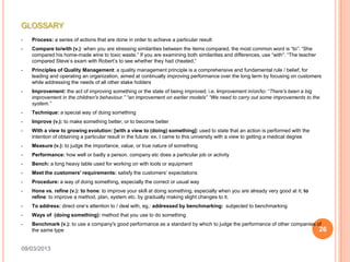 GLOSSARY
•   Process: a series of actions that are done in order to achieve a particular result
•   Compare to/with (v.): when you are stressing similarities between the items compared, the most common word is “to”: “She
    compared his home-made wine to toxic waste.” If you are examining both similarities and differences, use “with”: “The teacher
    compared Steve’s exam with Robert’s to see whether they had cheated.”
•   Principles of Quality Management: a quality management principle is a comprehensive and fundamental rule / belief, for
    leading and operating an organization, aimed at continually improving performance over the long term by focusing on customers
    while addressing the needs of all other stake holders
•   Improvement: the act of improving something or the state of being improved; i.e. improvement in/on/to: “There's been a big
    improvement in the children's behaviour.” “an improvement on earlier models” “We need to carry out some improvements to the
    system.”
•   Technique: a special way of doing something
•   Improve (v.): to make something better, or to become better
•   With a view to growing evolution: [with a view to (doing) something]: used to state that an action is performed with the
    intention of obtaining a particular result in the future: ex. I came to this university with a view to getting a medical degree
•   Measure (v.): to judge the importance, value, or true nature of something
•   Performance: how well or badly a person, company etc does a particular job or activity
•   Bench: a long heavy table used for working on with tools or equipment
•   Meet the customers' requirements: satisfy the customers’ expectations
•   Procedure: a way of doing something, especially the correct or usual way
•   Hone vs. refine (v.): to hone: to improve your skill at doing something, especially when you are already very good at it; to
    refine: to improve a method, plan, system etc. by gradually making slight changes to it.
•   To address: direct one’s attention to / deal with, eg.: addressed by benchmarking: subjected to benchmarking
•   Ways of (doing something): method that you use to do something
•   Benchmark (v.): to use a company's good performance as a standard by which to judge the performance of other companies of
    the same type                                                                                                           26

09/03/2013
 