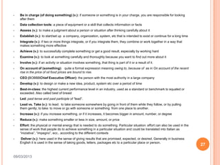 •   Be in charge (of doing something) (v.): if someone or something is in your charge, you are responsible for looking
    after them
•   Data collection tools: a piece of equipment or a skill that collects information or facts
•   Assess (v.): to make a judgment about a person or situation after thinking carefully about it
•   Establish (v.): to start/set up a company, organization, system, etc that is intended to exist or continue for a long time
•   Integrate (v.): if two or more things integrate, or if you integrate them, they combine or work together in a way that
    makes something more effective
•   Achieve (v.): to successfully complete something or get a good result, especially by working hard
•   Examine (v.): to look at something carefully and thoroughly because you want to find out more about it
•   Involve (v.): if an activity or situation involves something, that thing is part of it or a result of it.
•   On account of (something): quite a formal expression meaning owing to, because of as in On account of the recent
    rise in the price of oil food prices are bound to rise.
•   CEO (BOBBBChief Executive Officer): the person with the most authority in a large company
•   Develop (v.): to design or make a new idea, product, system etc over a period of time
•   Best-in-class: the highest current performance level in an industry, used as a standard or benchmark to equaled or
    exceeded. Also called best of breast
•   Led: past tense and past participle of “lead”.
•   Lead vs. Take (v.): to lead: to take someone somewhere by going in front of them while they follow, or by pulling
    them gently; to take: to move or go with someone or something from one place to another.
•   Increase (v.): if you increase something, or if it increases, it becomes bigger in amount, number, or degree
•   Reduce (v.): make something smaller or less in size, amount, or price
•   Effort: the physical or mental energy that is needed to do something. Particular situation: effort can also be used in the
    sense of work that people do to achieve something in a particular situation and could be translated into Italian as
    “iniziativa”, “impegno”, ecc.. according to the different contexts
•   Deliver (v.): here used in the sense of giving results that are promised, expected, or desired. Generally in business
    English it is used in the sense of taking goods, letters, packages etc to a particular place or person.
                                                                                                                                 27

09/03/2013
 