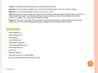•   Payoff: an advantage or profit that you get as a result of doing something
•   Increase (v.): if you increase something, or if it increases, it becomes bigger in amount, number, or degree
•   Reduce (v.): make something smaller or less in size, amount, or price
•   Effort: the physical or mental energy that is needed to do something. Particular situation: effort can also be used in the
    sense of work that people do to achieve something in a particular situation and could be translated into Italian as
    “iniziativa”, “impegno”, ecc.. according to the different contexts
•   Deliver (v.): here used in the sense of giving results that are promised, expected, or desired. Generally in business
    English it is used in the sense of taking goods, letters, packages etc to a particular place or person.




SOURCES:
•   www.wikipedia.org
•   www.qualitiamo.com
•   www.qualityi.it
•   www.icmrindia.org
•   management.about.com
•   www.businessdictionary.com
•   www.ldoceonline.com
•   tutor2u.net
•   Dizionario Garzanti
•   Business Environment – Michael Black
•   Economia e Management delle imprese – Hoepli



                                                                                                                                 28

09/03/2013
 
