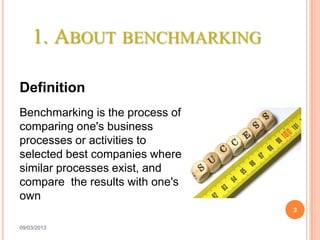 1. ABOUT BENCHMARKING

Definition
Benchmarking is the process of
comparing one's business
processes or activities to
selected best companies where
similar processes exist, and
compare the results with one's
own
                                 3

09/03/2013
 