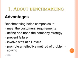 1. ABOUT BENCHMARKING
Advantages
Benchmarking helps companies to:
• meet the customers' requirements

• define and hone the company strategy

• prevent failure

• involve staff at all levels
• promote an effective method of problem-
  solving                                   6

09/03/2013
 