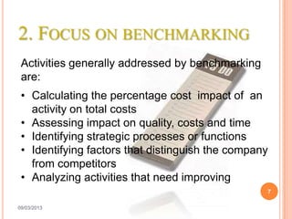 2. FOCUS ON BENCHMARKING
 Activities generally addressed by benchmarking
 are:
 • Calculating the percentage cost impact of an
   activity on total costs
 • Assessing impact on quality, costs and time
 • Identifying strategic processes or functions
 • Identifying factors that distinguish the company
   from competitors
 • Analyzing activities that need improving
                                                  7

09/03/2013
 