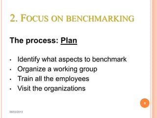 2. FOCUS ON BENCHMARKING

The process: Plan

•    Identify what aspects to benchmark
•    Organize a working group
•    Train all the employees
•    Visit the organizations
                                          9

09/03/2013
 