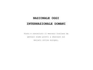 NAZIONALE OGGI
INTERNAZIONALE DOMANI
Visto e conosciuto il mercato italiano da
gennaio siamo pronti a sbarcare sul
mercato online europeo.
 