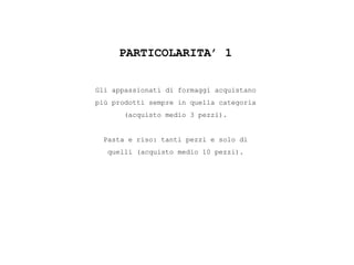 PARTICOLARITA’ 1
Gli appassionati di formaggi acquistano
più prodotti sempre in quella categoria
(acquisto medio 3 pezzi).
Pasta e riso: tanti pezzi e solo di
quelli (acquisto medio 10 pezzi).
 