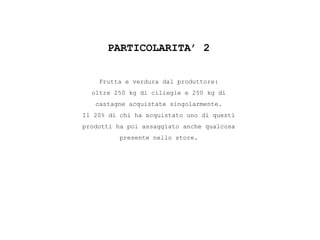 PARTICOLARITA’ 2
Frutta e verdura dal produttore:
oltre 250 kg di ciliegie e 250 kg di
castagne acquistate singolarmente.
Il 20% di chi ha acquistato uno di questi
prodotti ha poi assaggiato anche qualcosa
presente nello store.
 
