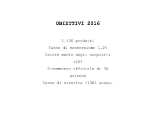 OBIETTIVI 2016
2.500 prodotti
Tasso di conversione 1,2%
Valore medio degli acquisti:
+20%
E-commerce ufficiale di 30
aziende
Tasso di crescita +100% annuo.
 