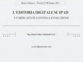 Better Software - Firenze 27-28 Giugno 2011



L'EDITORIA DIGITALE SU IPAD
UN MERCATO IN CONTINUA EVOLUZIONE




          Ing. Omar Cafini - Saidmade S.r.l.




               o.caﬁni@saidmade.com
 