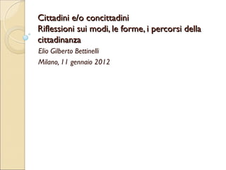 Cittadini e/o concittadini
Riflessioni sui modi, le forme, i percorsi della
cittadinanza
Elio Gilberto Bettinelli
Milano, 11 gennaio 2012
 