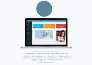 Una semplice pubblicazione e sei subito on line in tutta la rete.

La tua offerta, il tuo catalogo, i tuoi video, le tue news subito distribuite su
tutti i canali web che abbiamo a disposizione su tutta la rete in tempo reale.
Raggiungi i viaggiatori e incrementa le tue vendite.
 
