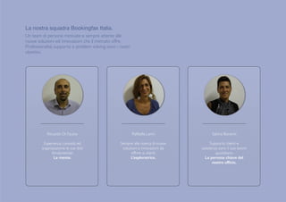 Raffaella Lanni
Sempre alla ricerca di nuove
soluzioni e innovazioni da
offrire ai clienti.
L’esploratrice.
Sabina Bonanni
Supporto clienti e
assistenza sono il suo lavoro
quotidiano.  
La persona chiave del
nostro ufﬁcio.
Riccardo Di Fausto
Esperienza, curiosità ed
organizzazione le sue doti
fondamentali.
La mente.
La nostra squadra Bookingfax Italia.

Un team di persone motivate e sempre attente alle
nuove soluzioni ed innovazioni che il mercato offre.
Professionalità, supporto e problem solving sono i nostri
obiettivi.
 