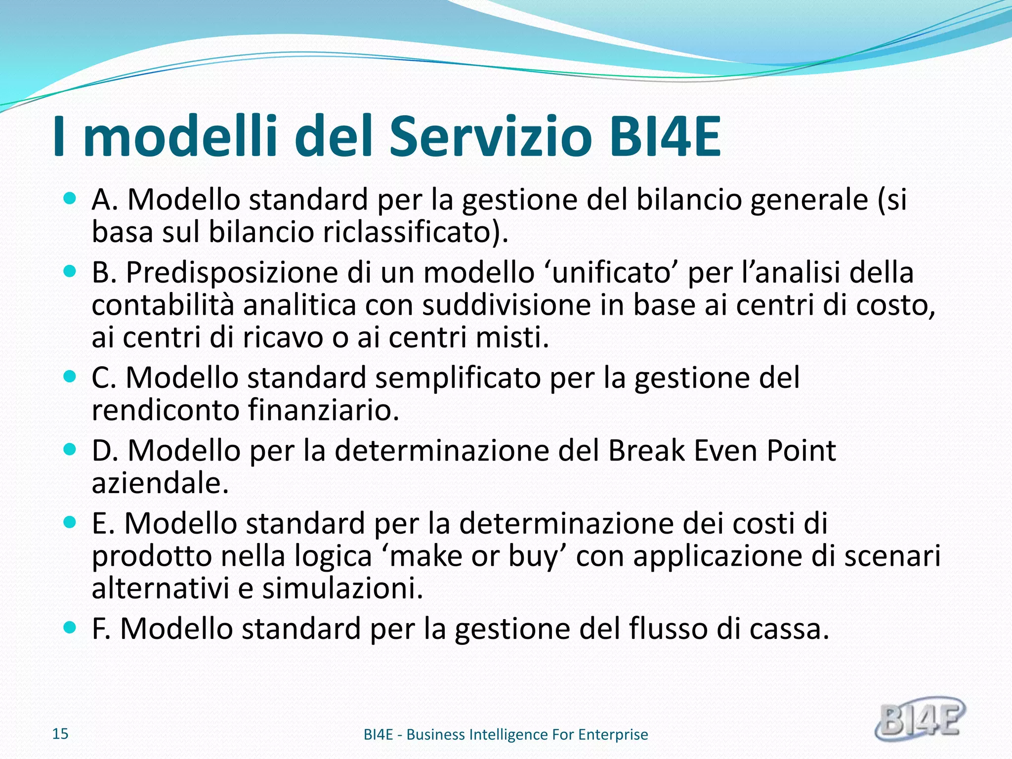 I modelli del Servizio BI4E
  A. Modello standard per la gestione del bilancio generale (si
     basa sul bilancio riclassificato).
    B. Predisposizione di un modello ‘unificato’ per l’analisi della
     contabilità analitica con suddivisione in base ai centri di costo,
     ai centri di ricavo o ai centri misti.
    C. Modello standard semplificato per la gestione del
     rendiconto finanziario.
    D. Modello per la determinazione del Break Even Point
     aziendale.
    E. Modello standard per la determinazione dei costi di
     prodotto nella logica ‘make or buy’ con applicazione di scenari
     alternativi e simulazioni.
    F. Modello standard per la gestione del flusso di cassa.

15                        BI4E - Business Intelligence For Enterprise
 