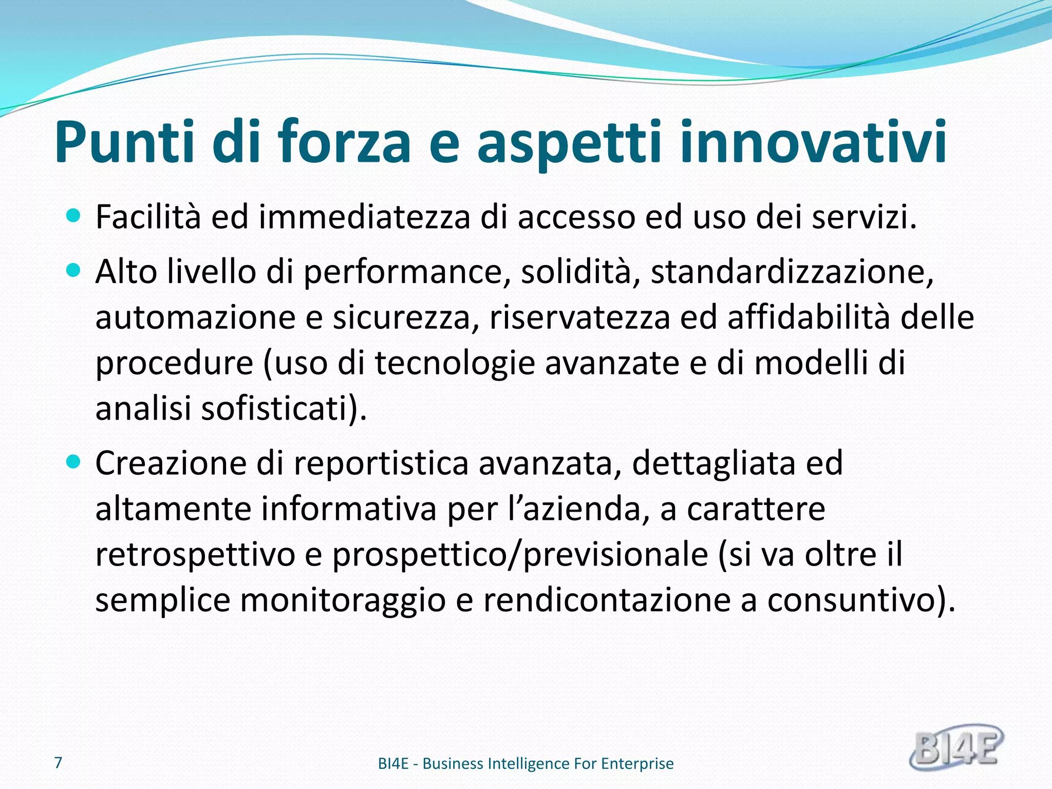 Punti di forza e aspetti innovativi
     Facilità ed immediatezza di accesso ed uso dei servizi.
     Alto livello di performance, solidità, standardizzazione,
      automazione e sicurezza, riservatezza ed affidabilità delle
      procedure (uso di tecnologie avanzate e di modelli di
      analisi sofisticati).
     Creazione di reportistica avanzata, dettagliata ed
      altamente informativa per l’azienda, a carattere
      retrospettivo e prospettico/previsionale (si va oltre il
      semplice monitoraggio e rendicontazione a consuntivo).



7                        BI4E - Business Intelligence For Enterprise
 