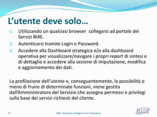 L’utente deve solo…
 1. Utilizzando un qualsiasi browser collegarsi ad portale dei
    Servizi BI4E.
 2. Autenticarsi tramite Login e Password.
 3. Accedere alla Dashboard strategica e/o alla dashboard
    operativa per visualizzare/navigare i propri report di sintesi e
    di dettaglio e accedere alla sezione di imputazione, modifica
    e aggiornamento dei dati.

 La profilazione dell’utente e, conseguentemente, la possibilità o
 meno di fruire di determinate funzioni, viene gestita
 dall’Amministratore del Servizio che assegna permessi e privilegi
 sulla base dei servizi richiesti del cliente.

11                     BI4E - Business Intelligence For Enterprise
 