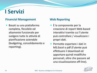I Servizi
Financial Management                             Web Reporting
  Basati su una piattaforma                       È la componente per la
     completa, flessibile ed                        creazione di report Web-based
     altamente funzionale per                       interattivi tramite cui l’utente
     svolgere tutte le attività di                  può controllare / visualizzare i
     pianificazione aziendale                       propri dati.
     (budgeting, consolidamento e                  Permette esportare i dati in
     reporting).                                    MS.Excel o pdf (l’utente può
                                                    effettuare il download ed
                                                    apportare quindi modifiche
                                                    personali, oltre che passare ad
                                                    una visualizzazione off-line).

13                        BI4E - Business Intelligence For Enterprise
 