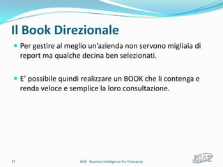 Il Book Direzionale
  Per gestire al meglio un’azienda non servono migliaia di
     report ma qualche decina ben selezionati.

  E’ possibile quindi realizzare un BOOK che li contenga e
     renda veloce e semplice la loro consultazione.




17                     BI4E - Business Intelligence For Enterprise
 