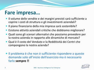 Fare impresa…
     Il volume delle vendite e dei margini previsti sarà sufficiente a
        coprire i costi di struttura e gli investimenti aziendali?
       Il piano finanziario della mia impresa sarà sostenibile?
       Esistono attività aziendali critiche che dobbiamo migliorare?
       Quali sono gli scenari alternativi che possiamo prevedere per
        la nostra azienda in rapporto alle dinamiche di mercato?
       Qual è il costo del Venduto e la Redditività dei Centri che
        compongono la nostra azienda?

     Il problema è che non è sufficiente rispondere a queste
        domande solo all’inizio dell’esercizio ma è necessario
        farlo sempre !!
2                          BI4E - Business Intelligence For Enterprise
 