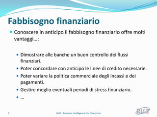 Fabbisogno finanziario
     Conoscere in anticipo il fabbisogno finanziario offre molti
      vantaggi…:

        Dimostrare alle banche un buon controllo dei flussi
           finanziari.
          Poter concordare con anticipo le linee di credito necessarie.
          Poter variare la politica commerciale degli incassi e dei
           pagamenti.
          Gestire meglio eventuali periodi di stress finanziario.
          …

3                           BI4E - Business Intelligence For Enterprise
 