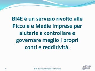 BI4E è un servizio rivolto alle
    Piccole e Medie Imprese per
       aiutarle a controllare e
      governare meglio i propri
         conti e redditività.


4            BI4E - Business Intelligence For Enterprise
 