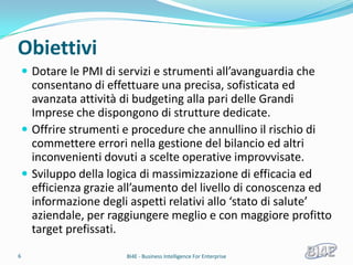 Obiettivi
     Dotare le PMI di servizi e strumenti all’avanguardia che
      consentano di effettuare una precisa, sofisticata ed
      avanzata attività di budgeting alla pari delle Grandi
      Imprese che dispongono di strutture dedicate.
     Offrire strumenti e procedure che annullino il rischio di
      commettere errori nella gestione del bilancio ed altri
      inconvenienti dovuti a scelte operative improvvisate.
     Sviluppo della logica di massimizzazione di efficacia ed
      efficienza grazie all’aumento del livello di conoscenza ed
      informazione degli aspetti relativi allo ‘stato di salute’
      aziendale, per raggiungere meglio e con maggiore profitto
      target prefissati.
6                       BI4E - Business Intelligence For Enterprise
 