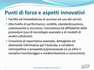 Punti di forza e aspetti innovativi
     Facilità ed immediatezza di accesso ed uso dei servizi.
     Alto livello di performance, solidità, standardizzazione,
      automazione e sicurezza, riservatezza ed affidabilità delle
      procedure (uso di tecnologie avanzate e di modelli di
      analisi sofisticati).
     Creazione di reportistica avanzata, dettagliata ed
      altamente informativa per l’azienda, a carattere
      retrospettivo e prospettico/previsionale (si va oltre il
      semplice monitoraggio e rendicontazione a consuntivo).



7                        BI4E - Business Intelligence For Enterprise
 