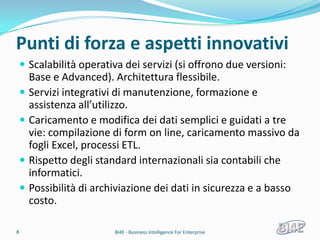 Punti di forza e aspetti innovativi
     Scalabilità operativa dei servizi (si offrono due versioni:
        Base e Advanced). Architettura flessibile.
       Servizi integrativi di manutenzione, formazione e
        assistenza all’utilizzo.
       Caricamento e modifica dei dati semplici e guidati a tre
        vie: compilazione di form on line, caricamento massivo da
        fogli Excel, processi ETL.
       Rispetto degli standard internazionali sia contabili che
        informatici.
       Possibilità di archiviazione dei dati in sicurezza e a basso
        costo.

8                          BI4E - Business Intelligence For Enterprise
 