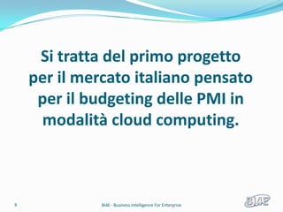Si tratta del primo progetto
    per il mercato italiano pensato
     per il budgeting delle PMI in
     modalità cloud computing.



9             BI4E - Business Intelligence For Enterprise
 