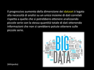 Il progressivo aumento della dimensione dei dataset è legato
alla necessità di analisi su un unico insieme di dati correlati
rispetto a quelle che si potrebbero ottenere analizzando
piccole serie con la stessa quantità totale di dati ottenendo
informazioni che non si sarebbero potute ottenere sulle
piccole serie.

(Wikipedia)

 