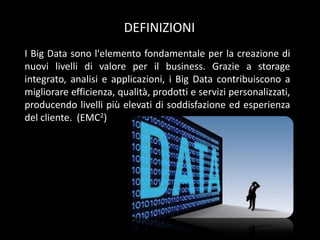 DEFINIZIONI
I Big Data sono l'elemento fondamentale per la creazione di
nuovi livelli di valore per il business. Grazie a storage
integrato, analisi e applicazioni, i Big Data contribuiscono a
migliorare efficienza, qualità, prodotti e servizi personalizzati,
producendo livelli più elevati di soddisfazione ed esperienza
del cliente. (EMC2)

 