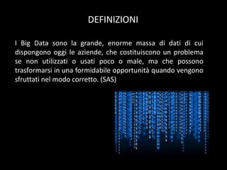 DEFINIZIONI
I Big Data sono la grande, enorme massa di dati di cui
dispongono oggi le aziende, che costituiscono un problema
se non utilizzati o usati poco o male, ma che possono
trasformarsi in una formidabile opportunità quando vengono
sfruttati nel modo corretto. (SAS)

 