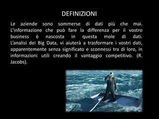 DEFINIZIONI
Le aziende sono sommerse di dati più che mai.
L’informazione che può fare la differenza per il vostro
business è nascosta in questa mole di dati.
L’analisi dei Big Data, vi aiuterà a trasformare i vostri dati,
apparentemente senza significato e sconnessi tra di loro, in
informazioni utili creando il vantaggio competitivo. (R.
Jacobs).

 