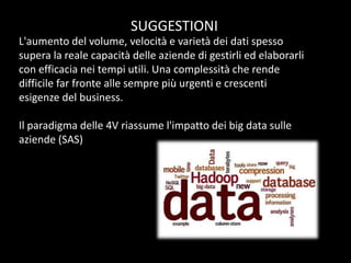 SUGGESTIONI
L'aumento del volume, velocità e varietà dei dati spesso
supera la reale capacità delle aziende di gestirli ed elaborarli
con efficacia nei tempi utili. Una complessità che rende
difficile far fronte alle sempre più urgenti e crescenti
esigenze del business.
Il paradigma delle 4V riassume l'impatto dei big data sulle
aziende (SAS)

 