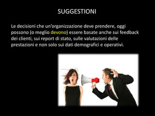 SUGGESTIONI
Le decisioni che un’organizzazione deve prendere, oggi
possono (o meglio devono) essere basate anche sui feedback
dei clienti, sui report di stato, sulle valutazioni delle
prestazioni e non solo sui dati demografici e operativi.

 