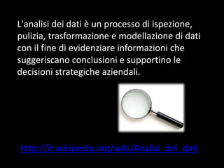 L'analisi dei dati è un processo di ispezione,
pulizia, trasformazione e modellazione di dati
con il fine di evidenziare informazioni che
suggeriscano conclusioni e supportino le
decisioni strategiche aziendali.

http://it.wikipedia.org/wiki/Analisi_dei_dati

 