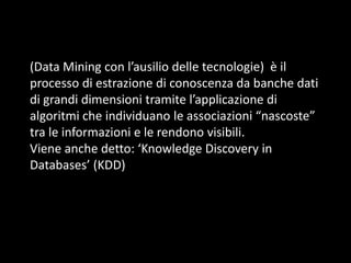 (Data Mining con l’ausilio delle tecnologie) è il
processo di estrazione di conoscenza da banche dati
di grandi dimensioni tramite l’applicazione di
algoritmi che individuano le associazioni “nascoste”
tra le informazioni e le rendono visibili.
Viene anche detto: ‘Knowledge Discovery in
Databases’ (KDD)

 