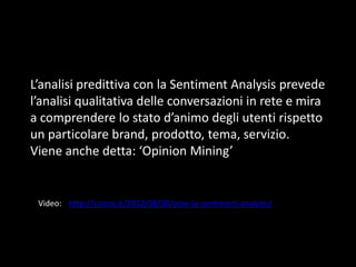 L’analisi predittiva con la Sentiment Analysis prevede
l’analisi qualitativa delle conversazioni in rete e mira
a comprendere lo stato d’animo degli utenti rispetto
un particolare brand, prodotto, tema, servizio.
Viene anche detta: ‘Opinion Mining’

Video: http://vincos.it/2012/08/30/cose-la-sentiment-analysis/

 