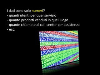 I dati sono solo numeri?
- quanti utenti per quel servizio
- quanto prodotti venduti in quel luogo
- quante chiamate al call-center per assistenza
- ecc.

 