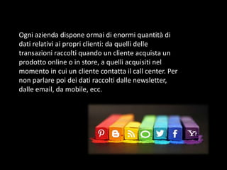 Ogni azienda dispone ormai di enormi quantità di
dati relativi ai propri clienti: da quelli delle
transazioni raccolti quando un cliente acquista un
prodotto online o in store, a quelli acquisiti nel
momento in cui un cliente contatta il call center. Per
non parlare poi dei dati raccolti dalle newsletter,
dalle email, da mobile, ecc.

 