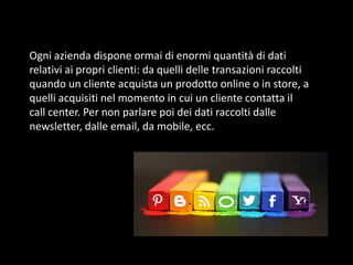 Ogni azienda dispone ormai di enormi quantità di dati
relativi ai propri clienti: da quelli delle transazioni raccolti
quando un cliente acquista un prodotto online o in store, a
quelli acquisiti nel momento in cui un cliente contatta il
call center. Per non parlare poi dei dati raccolti dalle
newsletter, dalle email, da mobile, ecc.

 