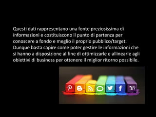 Questi dati rappresentano una fonte preziosissima di
informazioni e costituiscono il punto di partenza per
conoscere a fondo e meglio il proprio pubblico/target.
Dunque basta capire come poter gestire le informazioni che
si hanno a disposizione al fine di ottimizzarle e allinearle agli
obiettivi di business per ottenere il miglior ritorno possibile.

 